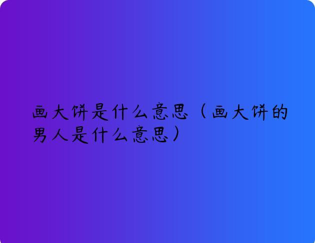 画大饼是什么意思（画大饼的男人是什么意思）