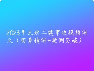 2023年王欢二建市政视频讲义（实景精讲+案例突破）