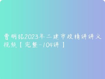 曹明铭2023年二建市政精讲讲义视频完整-104讲