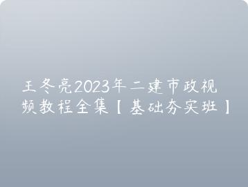 王冬亮2023年二建市政视频教程全集基础夯实班