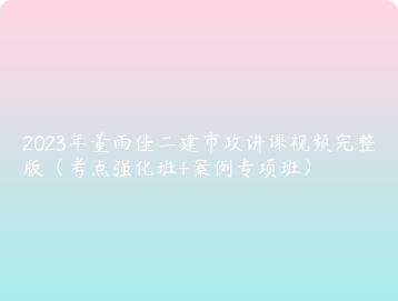 2023年董雨佳二建市政讲课视频完整版（考点强化班+案例专项班）